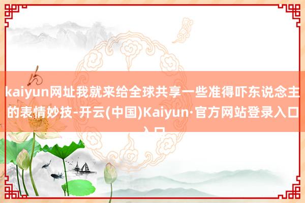 kaiyun网址我就来给全球共享一些准得吓东说念主的表情妙技-开云(中国)Kaiyun·官方网站登录入口