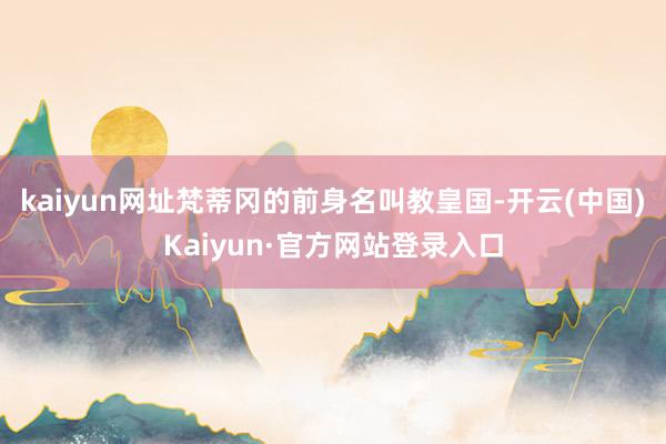 kaiyun网址梵蒂冈的前身名叫教皇国-开云(中国)Kaiyun·官方网站登录入口