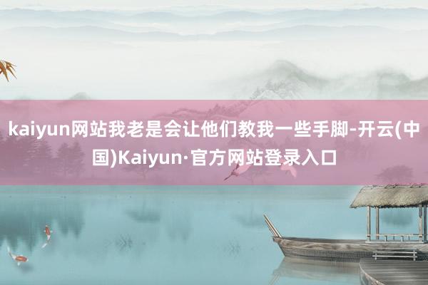 kaiyun网站我老是会让他们教我一些手脚-开云(中国)Kaiyun·官方网站登录入口