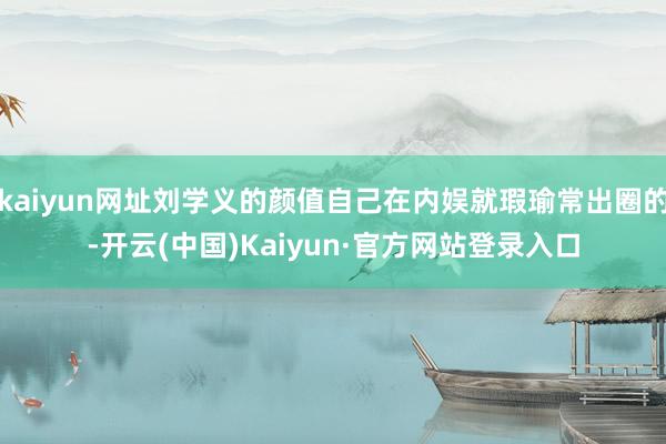 kaiyun网址刘学义的颜值自己在内娱就瑕瑜常出圈的-开云(中国)Kaiyun·官方网站登录入口