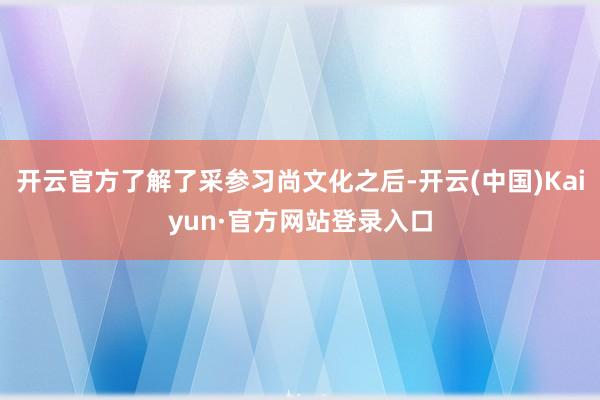 开云官方了解了采参习尚文化之后-开云(中国)Kaiyun·官方网站登录入口