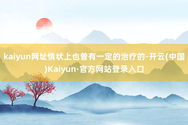 kaiyun网址情状上也曾有一定的治疗的-开云(中国)Kaiyun·官方网站登录入口