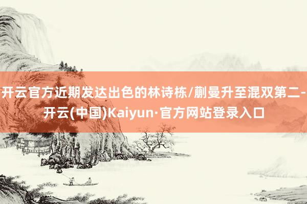 开云官方近期发达出色的林诗栋/蒯曼升至混双第二-开云(中国)Kaiyun·官方网站登录入口