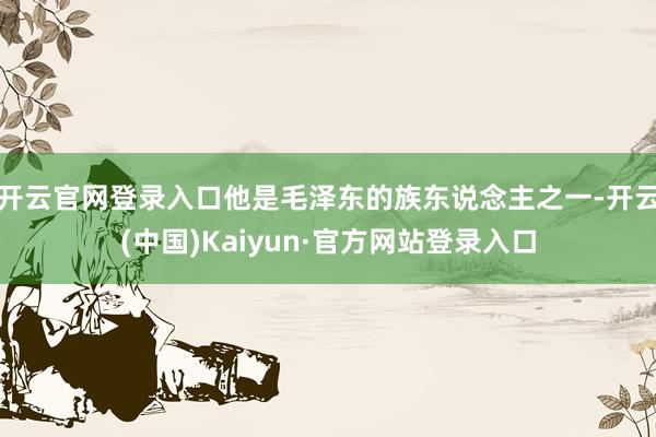 开云官网登录入口他是毛泽东的族东说念主之一-开云(中国)Kaiyun·官方网站登录入口